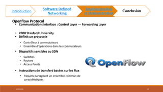 Openflow Protocol
• 2008 Stanford University
• Définit un protocole
• Contrôleur à commutateurs
• Ensemble d'opérations dans les commutateurs
• Instructions de transfert basées sur les flux
• Paquets partageant un ensemble commun de
caractéristiques
• Communications Interface : Control Layer --- Forwarding Layer
• Dispositifs sensibles au SDN
• Switches
• Routers
• Access Points
02/05/2018 12
introduction
Software Defined
Networking
Implémentation
et Démonstration
Conclusion
 