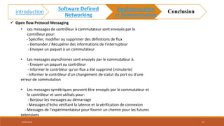 • ces messages de contrôleur à commutateur sont envoyés par le
contrôleur pour:
- Spécifier, modifier ou supprimer des définitions de flux
- Demander / Récupérer des informations de l'interrupteur
- Envoyer un paquet à un commutateur
• Les messages asynchrones sont envoyés par le commutateur à:
- Envoyer un paquet au contrôleur
- Informer le contrôleur qu'un flux a été supprimé (minuterie)
- Informer le contrôleur d'un changement de statut du port ou d'une
erreur de commutation
• Les messages symétriques peuvent être envoyés par le commutateur et
le contrôleur et sont utilisés pour:
- Bonjour les messages au démarrage
- Messages d'écho vérifiant la latence et la vérification de connexion
- Messages de l'expérimentateur pour fournir un chemin pour les futures
extensions
 Open flow Protocol Messaging
02/05/2018 13
introduction
Software Defined
Networking
Implémentation
et Démonstration
Conclusion
 