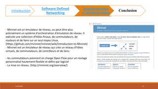 - Mininet est un émulateur de réseau, ou peut-être plus
précisément un système d'orchestration d'émulation de réseau. Il
exécute une collection d'hôtes finaux, de commutateurs, de
routeurs et de liens sur un seul noyau Linux.
(Https://github.com/mininet/mininet/wiki/Introduction-to-Mininet)
- Mininet est un émulateur de réseau qui crée un réseau d'hôtes
virtuels, de commutateurs, de contrôleurs et de liens.
- les commutateurs prennent en charge Open Flow pour un routage
personnalisé hautement flexible et défini par logiciel
- La mise en réseau. (http://mininet.org/overview/)
Mininet
02/05/2018 17
introduction
Software Defined
Networking
Implémentation
et Démonstration
Conclusion
 