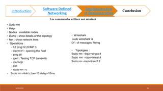 • Sudo mn
• Help
• Nodes : available nodes
• Dump : show details of the topology
• Net : show network links
• Operations :
- h1 ping h2 (ICMP !)
- xterm h1 : opening the host
- ping all
- iperf : Testing TCP bandwith
- iperfudp :
- exit
- sudo mn –c
• Sudo mn –link tc,bw=10,delay=10ms
Les commendes utiliser sur mininet
02/05/2018 18
introduction
Software Defined
Networking
Implémentation
et Démonstration
Conclusion
 
