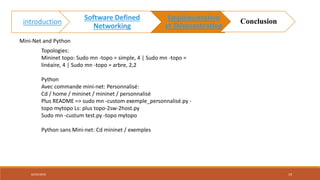 Mini-Net and Python
Topologies:
Mininet topo: Sudo mn -topo = simple, 4 | Sudo mn -topo =
linéaire, 4 | Sudo mn -topo = arbre, 2,2
Python
Avec commande mini-net: Personnalisé:
Cd / home / mininet / mininet / personnalisé
Plus README => sudo mn -custom exemple_personnalisé.py -
topo mytopo Ls: plus topo-2sw-2host.py
Sudo mn -custum test.py -topo mytopo
Python sans Mini-net: Cd mininet / exemples
02/05/2018 19
introduction
Software Defined
Networking
Implémentation
et Démonstration
Conclusion
 