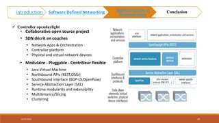 • Collaborative open source project
• SDN décrit en couches
• Network Apps & Orchestration
• Controller platform
• Physical and virtual network devices
• Modulaire - Pluggable - Contrôleur flexible
• Java Virtual Machine
• Northbound APIs (REST,OSGi)
• Southbound interface (BGP-LS,Openflow)
• Service Abstraction Layer (SAL)
• Runtime modularity and extensibility
• Multitenancy/Slicing
• Clustering
 Controller opendaylight
02/05/2018 20
introduction Software Defined Networking
Implémentation et
Démonstration
Conclusion
 