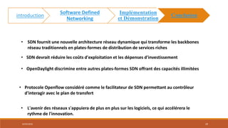 • SDN fournit une nouvelle architecture réseau dynamique qui transforme les backbones
réseau traditionnels en plates-formes de distribution de services riches
• OpenDaylight discrimine entre autres plates-formes SDN offrant des capacités illimitées
• SDN devrait réduire les coûts d'exploitation et les dépenses d'investissement
• Protocole Openflow considéré comme le facilitateur de SDN permettant au contrôleur
d'interagir avec le plan de transfert
• L'avenir des réseaux s'appuiera de plus en plus sur les logiciels, ce qui accélérera le
rythme de l'innovation.
02/05/2018 29
introduction
Software Defined
Networking
Implémentation
et Démonstration
Conclusion
 