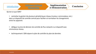 • centralise la gestion de plusieurs périphériques réseau (routeur, commutateur, etc.)
dans un dispositif de contrôle central pour faciliter et normaliser les changements
entre les appareils
• délègue la prise de décision de contrôle de flux network à un dispositif avec
omniscience réseau
• techniquement: SDN sépare le plan de contrôle du plan de données
Qu'est-ce que SDN?
02/05/2018 5
introduction
Software Defined
Networking
Implémentation
et Démonstration
Conclusion
 