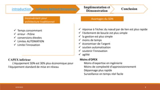  Temps consommant
 erreur - Prône
 conversions élevées
 Limites AUTOMATION
 Limite l'innovation
Inconvénient pour
architecture traditionnel
Avantages du SDN
 réponse à l'échec du nœud par de lien est plus rapide
 l'évitement de boucle est plus simple
 la gestion est plus simple
 moins de temps
 économiser de l'argent
 soutien automatisation
 soutenir l'innovation
 agilité
02/05/2018 8
introduction Software Defined Networking
Implémentation et
Démonstration
Conclusion
Moins d'OPEX
Moins d'expertise en ingénierie
Moins de complexité d'approvisionnement
Dépannage plus rapide
Surveillance en temps réel facile
CAPEX inférieur
L'équipement SDN est 30% plus économique pour
l'équipement standard de mise en réseau
 