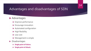 Advantages and disadvantages of SDN
 Advantages
 Improve performance
 Encourage innovation
 Automated configuration
 High flexibility
 Low cost
 Management is simple
 Disadvantages
 Single point of Failure.
 Single point of Attack.
14
 