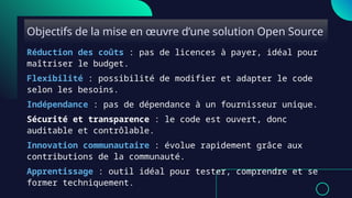 Objectifs de la mise en œuvre d’une solution Open Source
Réduction des coûts : pas de licences à payer, idéal pour
maîtriser le budget.
Flexibilité : possibilité de modifier et adapter le code
selon les besoins.
Indépendance : pas de dépendance à un fournisseur unique.
Sécurité et transparence : le code est ouvert, donc
auditable et contrôlable.
Innovation communautaire : évolue rapidement grâce aux
contributions de la communauté.
Apprentissage : outil idéal pour tester, comprendre et se
former techniquement.
 