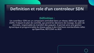 Définition :
Un contrôleur SDN est un composant centralisé dans un réseau défini par logiciel
(SDN). Il sépare le plan de contrôle, qui prend les décisions de routage, du plan de
données, responsable du transfert des paquets. Il permet ainsi une gestion
dynamique et programmable du réseau grâce à des interfaces standardisées telles
qu'OpenFlow, NETCONF ou BGP.
Definition et role d’un controleur SDN
 