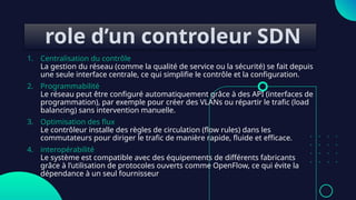 role d’un controleur SDN
1. Centralisation du contrôle
La gestion du réseau (comme la qualité de service ou la sécurité) se fait depuis
une seule interface centrale, ce qui simplifie le contrôle et la configuration.
2. Programmabilité
Le réseau peut être configuré automatiquement grâce à des API (interfaces de
programmation), par exemple pour créer des VLANs ou répartir le trafic (load
balancing) sans intervention manuelle.
3. Optimisation des flux
Le contrôleur installe des règles de circulation (flow rules) dans les
commutateurs pour diriger le trafic de manière rapide, fluide et efficace.
4. interopérabilité
Le système est compatible avec des équipements de différents fabricants
grâce à l’utilisation de protocoles ouverts comme OpenFlow, ce qui évite la
dépendance à un seul fournisseur
 