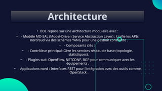 Architecture
• ODL repose sur une architecture modulaire avec :
• - Modèle MD-SAL (Model-Driven Service Abstraction Layer) : Unifie les APIs
nord/sud via des schémas YANG pour une gestion cohérente .
• - Composants clés :
• - Contrôleur principal: Gère les services réseau de base (topologie,
statistiques).
• - Plugins sud: OpenFlow, NETCONF, BGP pour communiquer avec les
équipements .
• - Applications nord : Interfaces REST pour l'intégration avec des outils comme
OpenStack .
 