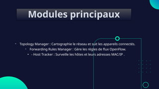 Modules principaux
- Topology Manager : Cartographie le réseau et suit les appareils connectés.
- Forwarding Rules Manager : Gère les règles de flux OpenFlow.
• - Host Tracker : Surveille les hôtes et leurs adresses MAC/IP .
 