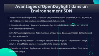 Avantages d'OpenDaylight dans un
Environnement SDN
1. Open-source et interopérable : Supporte des protocoles variés (OpenFlow, NETCONF, OVSDB)
et s'intègre avec des solutions cloud (OpenStack, Kubernetes) .
• 2. Modularité évolutive : Permet d'ajouter des fonctionnalités via des plugins (ex : sécurité,
NFV) sans modifier le noyau .
• 3. Performances optimisées : Tests montrent un taux élevé de programmation de flux (jusqu'à
8x plus rapide avec le
• 4. batching des requêtes REST) Utilisé par des opérateurs majeurs: Déployé chez Orange,
AT&T, et China Mobile pour des réseaux SDN/NFV à grande échelle
• 5. Sécurité centralisée : Applique des politiques de microsegmentation et Zero Trust via un
contrôleur unique .
 