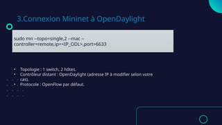 3.Connexion Mininet à OpenDaylight
sudo mn --topo=single,2 --mac --
controller=remote,ip=<IP_ODL>,port=6633
• Topologie : 1 switch, 2 hôtes.
• Contrôleur distant : OpenDaylight (adresse IP à modifier selon votre
cas).
• Protocole : OpenFlow par défaut.
 