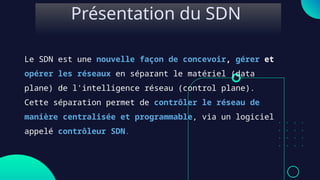 Le SDN est une nouvelle façon de concevoir, gérer et
opérer les réseaux en séparant le matériel (data
plane) de l'intelligence réseau (control plane).
Cette séparation permet de contrôler le réseau de
manière centralisée et programmable, via un logiciel
appelé contrôleur SDN.
Présentation du SDN
 