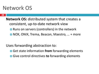 Network OS
Network OS: distributed system that creates a
consistent, up-to-date network view
 Runs on servers (controllers) in the network
 NOX, ONIX, Trema, Beacon, Maestro, … + more
Uses forwarding abstraction to:
 Get state information from forwarding elements
 Give control directives to forwarding elements
26
 