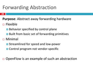 Forwarding Abstraction
Purpose: Abstract away forwarding hardware
 Flexible
 Behavior specified by control plane
 Built from basic set of forwarding primitives
 Minimal
 Streamlined for speed and low-power
 Control program not vendor-specific
 OpenFlow is an example of such an abstraction
29
 