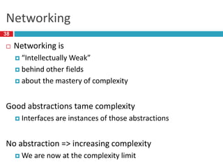 Networking
38
 Networking is
 “Intellectually Weak”
 behind other fields
 about the mastery of complexity
Good abstractions tame complexity
 Interfaces are instances of those abstractions
No abstraction => increasing complexity
 We are now at the complexity limit
 