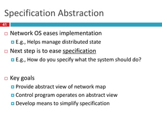 Specification Abstraction
 Network OS eases implementation
 E.g., Helps manage distributed state
 Next step is to ease specification
 E.g., How do you specify what the system should do?
 Key goals
 Provide abstract view of network map
 Control program operates on abstract view
 Develop means to simplify specification
41
 