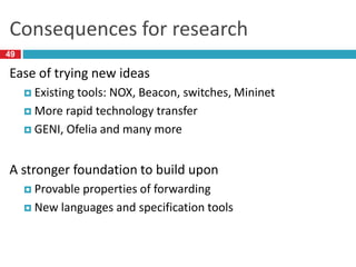 Consequences for research
Ease of trying new ideas
 Existing tools: NOX, Beacon, switches, Mininet
 More rapid technology transfer
 GENI, Ofelia and many more
A stronger foundation to build upon
 Provable properties of forwarding
 New languages and specification tools
49
 