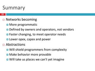 Summary
 Networks becoming
 More programmatic
 Defined by owners and operators, not vendors
 Faster changing, to meet operator needs
 Lower opex, capex and power
 Abstractions
 Will shield programmers from complexity
 Make behavior more provable
 Will take us places we can’t yet imagine
51
 