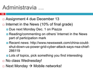 Administravia …
52
 Assignment 4 due December 13
 Internet in the News (10% of final grade)
 Due next Monday Dec. 1 on Piazza
 Reading/commenting on others’ Internet in the News
part of participation mark
 Recent news: http://www.newsweek.com/china-could-
shut-down-us-power-grid-cyber-attack-says-nsa-chief-
286119
 Lots of topics, pick something you find interesting
 No class Wednesday!
 Next Monday  Mobile networks!
 
