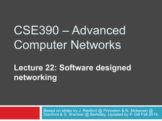 CSE390 – Advanced
Computer Networks
Lecture 22: Software designed
networking
Based on slides by J. Rexford @ Princeton & N. Mckeown @
Stanford & S. Shenker @ Berkeley. Updated by P. Gill Fall 2014.
 