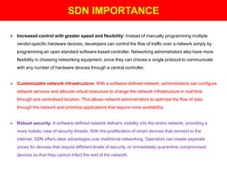 SDN IMPORTANCE
 Increased control with greater speed and flexibility: Instead of manually programming multiple
vendor-specific hardware devices, developers can control the flow of traffic over a network simply by
programming an open standard software-based controller. Networking administrators also have more
flexibility in choosing networking equipment, since they can choose a single protocol to communicate
with any number of hardware devices through a central controller.
 Customizable network infrastructure: With a software-defined network, administrators can configure
network services and allocate virtual resources to change the network infrastructure in real time
through one centralized location. This allows network administrators to optimize the flow of data
through the network and prioritize applications that require more availability.
 Robust security: A software-defined network delivers visibility into the entire network, providing a
more holistic view of security threats. With the proliferation of smart devices that connect to the
internet, SDN offers clear advantages over traditional networking. Operators can create separate
zones for devices that require different levels of security, or immediately quarantine compromised
devices so that they cannot infect the rest of the network.
 
