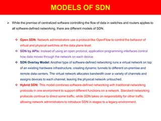 MODELS OF SDN
 While the premise of centralized software controlling the flow of data in switches and routers applies to
all software-defined networking, there are different models of SDN.
 Open SDN: Network administrators use a protocol like OpenFlow to control the behavior of
virtual and physical switches at the data plane level.
 SDN by APIs: Instead of using an open protocol, application programming interfaces control
how data moves through the network on each device.
 SDN Overlay Model: Another type of software-defined networking runs a virtual network on top
of an existing hardware infrastructure, creating dynamic tunnels to different on-premise and
remote data centers. The virtual network allocates bandwidth over a variety of channels and
assigns devices to each channel, leaving the physical network untouched.
 Hybrid SDN: This model combines software-defined networking with traditional networking
protocols in one environment to support different functions on a network. Standard networking
protocols continue to direct some traffic, while SDN takes on responsibility for other traffic,
allowing network administrators to introduce SDN in stages to a legacy environment.
 