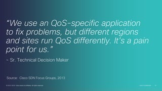 “We use an QoS-specific application
to fix problems, but different regions
and sites run QoS differently. It’s a pain
point for us.”
~ Sr. Technical Decision Maker

Source: Cisco SDN Focus Groups, 2013
© 2013-2014 Cisco and/or its affiliates. All rights reserved.

Cisco Confidential

14

 