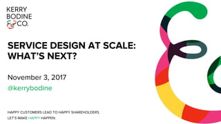 SERVICE DESIGN AT SCALE:
WHAT’S NEXT?
November 3, 2017
@kerrybodine
HAPPY CUSTOMERS LEAD TO HAPPY SHAREHOLDERS.
LET’S MAKE HAPPY HAPPEN.
 