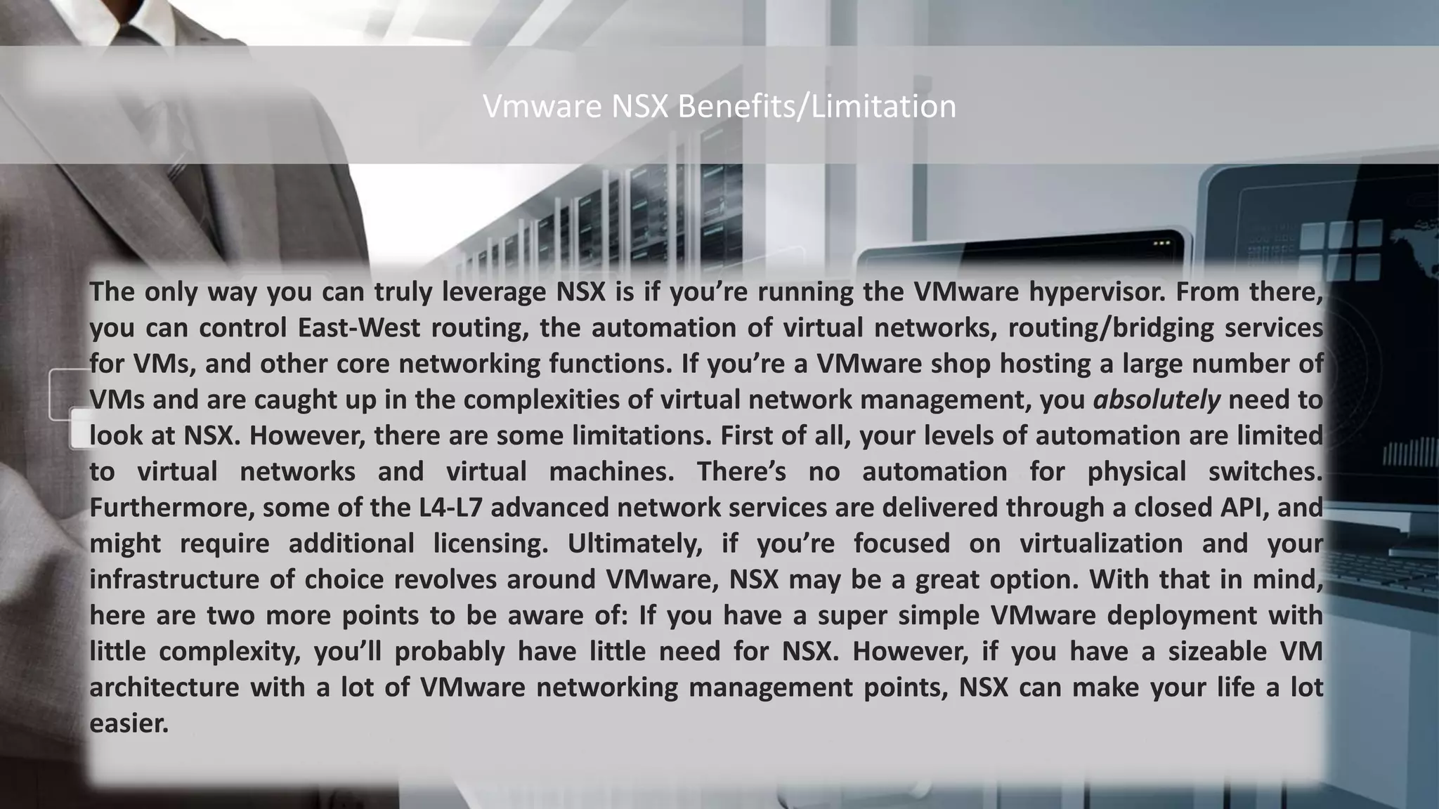 The only way you can truly leverage NSX is if you’re running the VMware hypervisor. From there,
you can control East-West routing, the automation of virtual networks, routing/bridging services
for VMs, and other core networking functions. If you’re a VMware shop hosting a large number of
VMs and are caught up in the complexities of virtual network management, you absolutely need to
look at NSX. However, there are some limitations. First of all, your levels of automation are limited
to virtual networks and virtual machines. There’s no automation for physical switches.
Furthermore, some of the L4-L7 advanced network services are delivered through a closed API, and
might require additional licensing. Ultimately, if you’re focused on virtualization and your
infrastructure of choice revolves around VMware, NSX may be a great option. With that in mind,
here are two more points to be aware of: If you have a super simple VMware deployment with
little complexity, you’ll probably have little need for NSX. However, if you have a sizeable VM
architecture with a lot of VMware networking management points, NSX can make your life a lot
easier.
Vmware NSX Benefits/Limitation
 