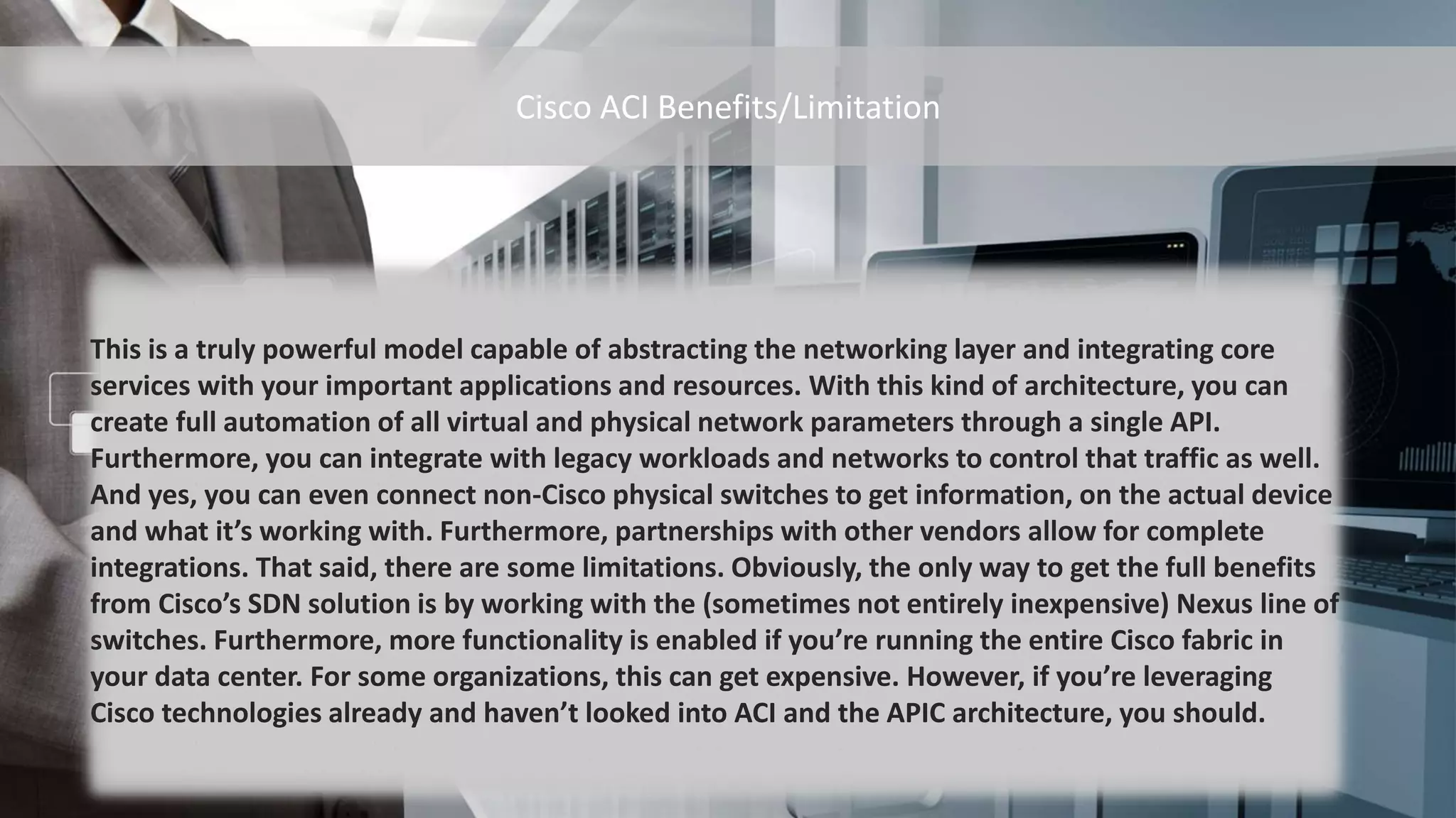 This is a truly powerful model capable of abstracting the networking layer and integrating core
services with your important applications and resources. With this kind of architecture, you can
create full automation of all virtual and physical network parameters through a single API.
Furthermore, you can integrate with legacy workloads and networks to control that traffic as well.
And yes, you can even connect non-Cisco physical switches to get information, on the actual device
and what it’s working with. Furthermore, partnerships with other vendors allow for complete
integrations. That said, there are some limitations. Obviously, the only way to get the full benefits
from Cisco’s SDN solution is by working with the (sometimes not entirely inexpensive) Nexus line of
switches. Furthermore, more functionality is enabled if you’re running the entire Cisco fabric in
your data center. For some organizations, this can get expensive. However, if you’re leveraging
Cisco technologies already and haven’t looked into ACI and the APIC architecture, you should.
Cisco ACI Benefits/Limitation
 