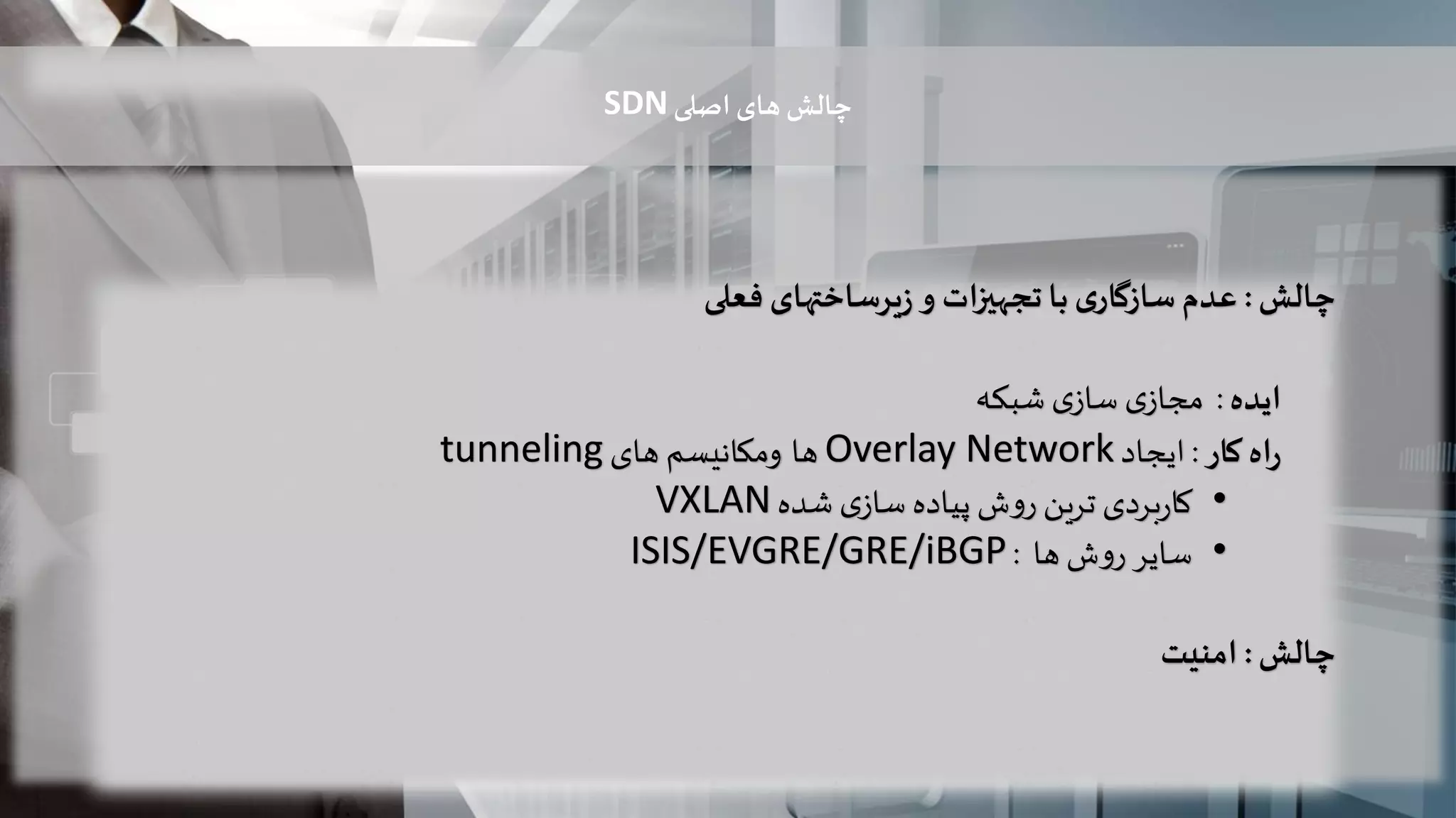 ‫چالش‬:‫عدم‬‫ی‬‫سازگار‬‫با‬‫ات‬‫ز‬‫تجهی‬‫و‬‫یرساختهای‬‫ز‬‫فعلی‬
‫ایده‬:‫ی‬‫مجاز‬‫ی‬‫ساز‬‫شبکه‬
‫اه‬‫ر‬‫کار‬:‫ایجاد‬Overlay Network‫ها‬‫ومکانیسم‬‫های‬tunneling
•‫شده‬ ‫ی‬‫ساز‬ ‫پیاده‬ ‫ش‬‫و‬‫ر‬ ‫ترین‬ ‫بردی‬‫ر‬‫کا‬VXLAN
•‫ها‬ ‫ش‬‫و‬‫ر‬ ‫سایر‬:ISIS/EVGRE/GRE/iBGP
‫چالش‬:‫امنیت‬
‫اصلی‬ ‫های‬ ‫چالش‬SDN
 