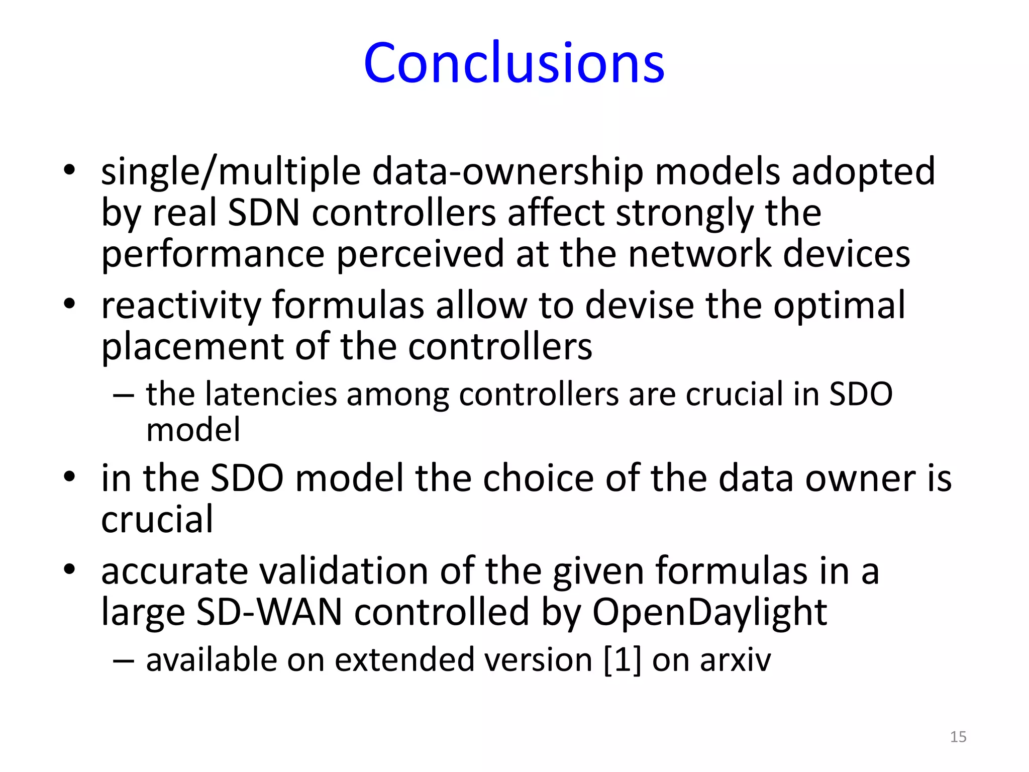 Conclusions
• single/multiple data-ownership models adopted
by real SDN controllers affect strongly the
performance perceived at the network devices
• reactivity formulas allow to devise the optimal
placement of the controllers
– the latencies among controllers are crucial in SDO
model
• in the SDO model the choice of the data owner is
crucial
• accurate validation of the given formulas in a
large SD-WAN controlled by OpenDaylight
– available on extended version [1] on arxiv
15
 