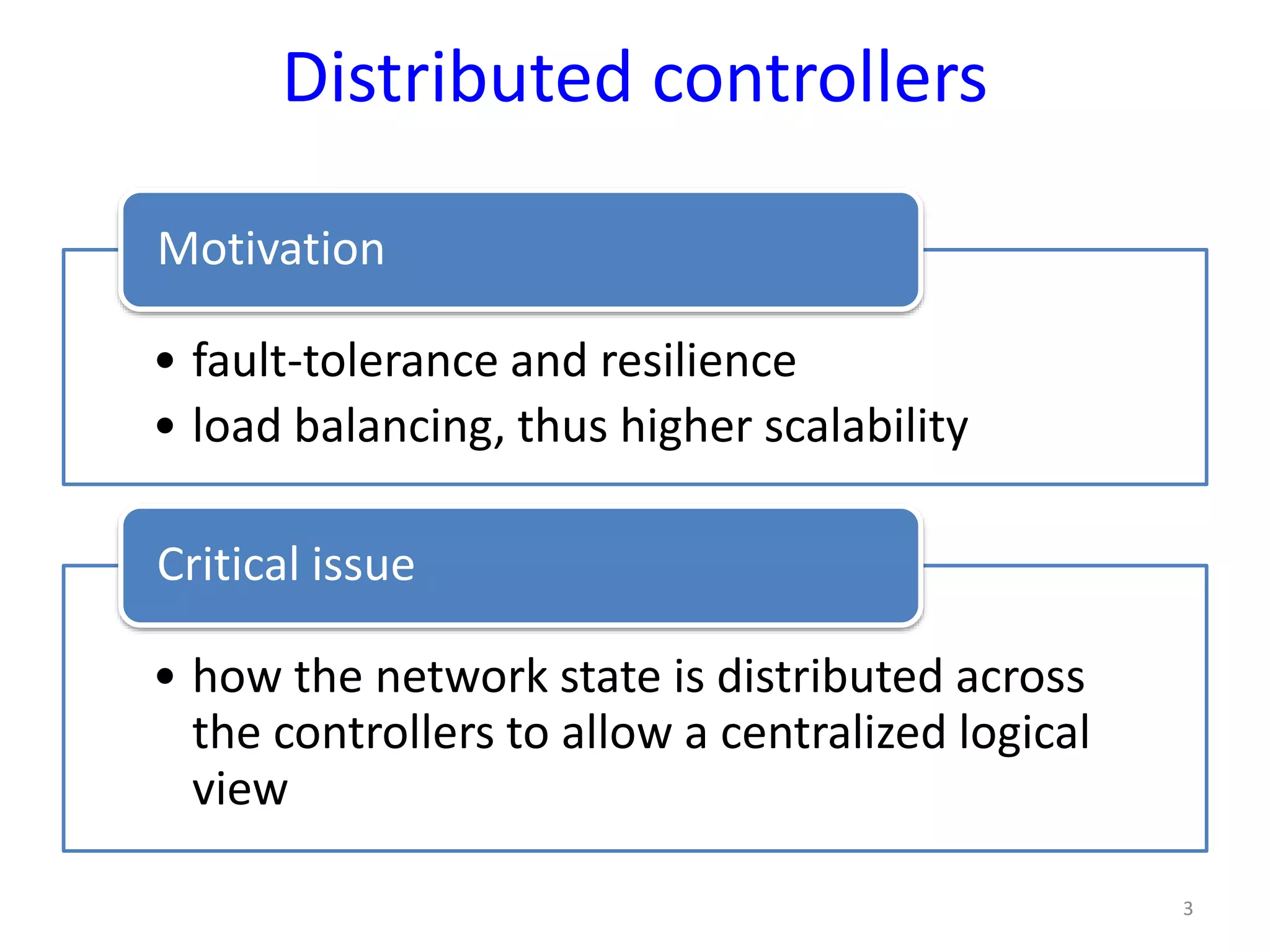 Distributed controllers
• fault-tolerance and resilience
• load balancing, thus higher scalability
Motivation
• how the network state is distributed across
the controllers to allow a centralized logical
view
Critical issue
3
 