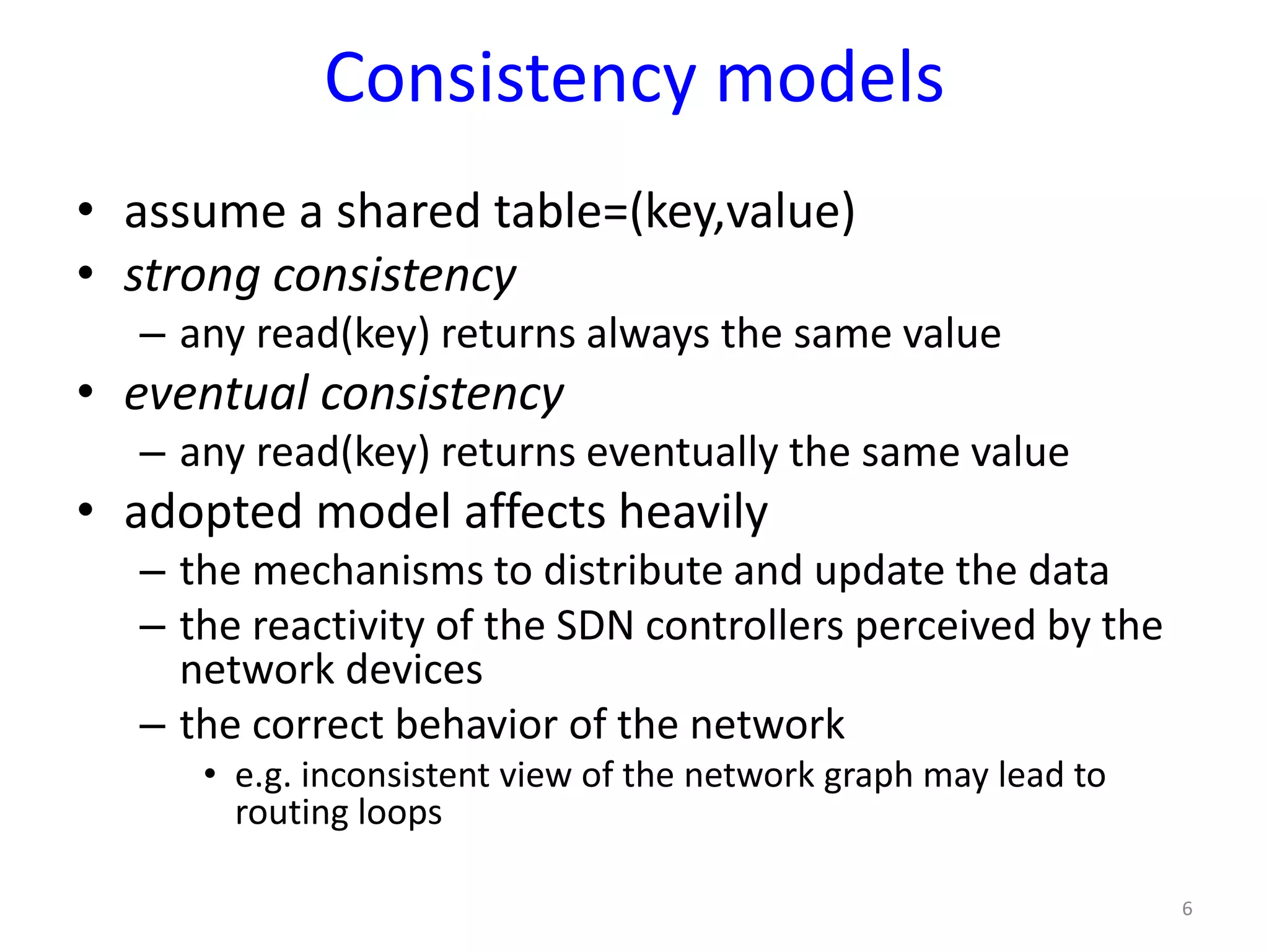 Consistency models
• assume a shared table=(key,value)
• strong consistency
– any read(key) returns always the same value
• eventual consistency
– any read(key) returns eventually the same value
• adopted model affects heavily
– the mechanisms to distribute and update the data
– the reactivity of the SDN controllers perceived by the
network devices
– the correct behavior of the network
• e.g. inconsistent view of the network graph may lead to
routing loops
6
 