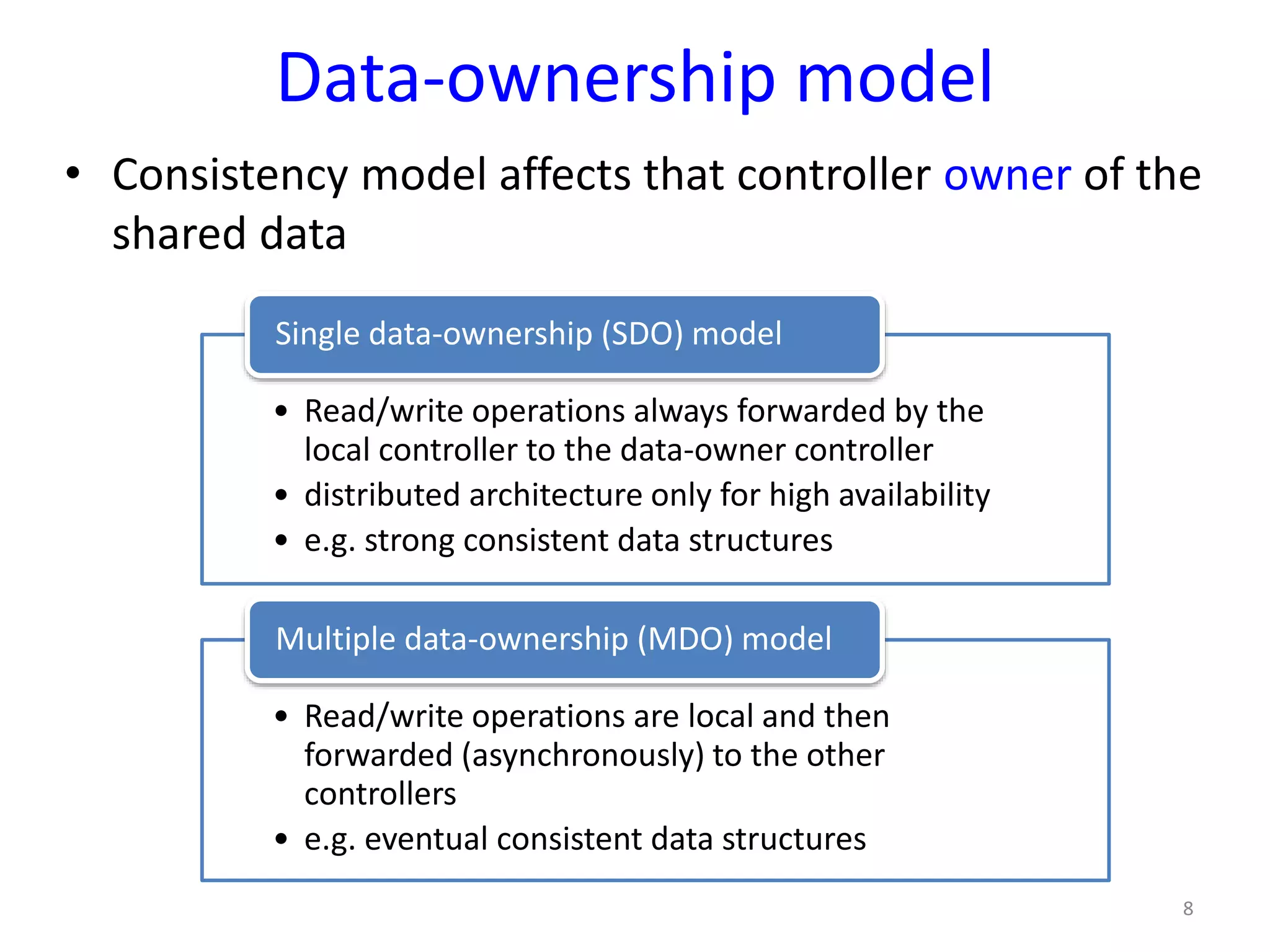 Data-ownership model
• Consistency model affects that controller owner of the
shared data
8
• Read/write operations always forwarded by the
local controller to the data-owner controller
• distributed architecture only for high availability
• e.g. strong consistent data structures
Single data-ownership (SDO) model
• Read/write operations are local and then
forwarded (asynchronously) to the other
controllers
• e.g. eventual consistent data structures
Multiple data-ownership (MDO) model
 