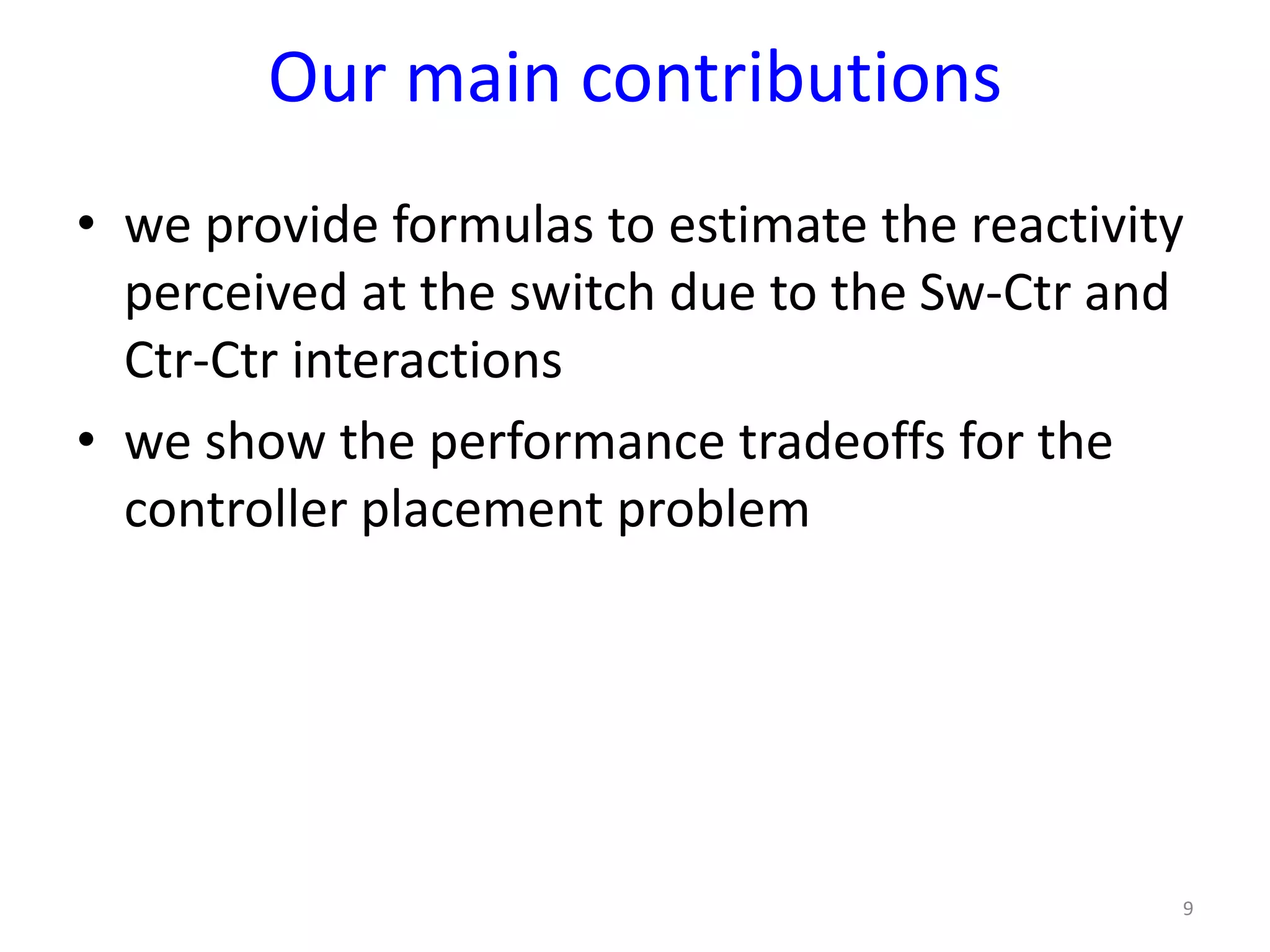 Our main contributions
• we provide formulas to estimate the reactivity
perceived at the switch due to the Sw-Ctr and
Ctr-Ctr interactions
• we show the performance tradeoffs for the
controller placement problem
9
 