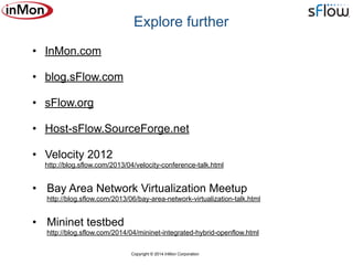 Copyright © 2014 InMon Corporation
• InMon.com
• blog.sFlow.com
• sFlow.org
• Host-sFlow.SourceForge.net
• Velocity 2012 
http://blog.sflow.com/2013/04/velocity-conference-talk.html
• Bay Area Network Virtualization Meetup 
http://blog.sflow.com/2013/06/bay-area-network-virtualization-talk.html
• Mininet testbed 
http://blog.sflow.com/2014/04/mininet-integrated-hybrid-openflow.html
Explore further
 