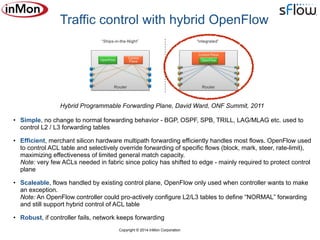 Copyright © 2014 InMon Corporation
• Simple, no change to normal forwarding behavior - BGP, OSPF, SPB, TRILL, LAG/MLAG etc. used to
control L2 / L3 forwarding tables
• Efficient, merchant silicon hardware multipath forwarding efficiently handles most flows. OpenFlow used
to control ACL table and selectively override forwarding of specific flows (block, mark, steer, rate-limit),
maximizing effectiveness of limited general match capacity. 
Note: very few ACLs needed in fabric since policy has shifted to edge - mainly required to protect control
plane
• Scaleable, flows handled by existing control plane, OpenFlow only used when controller wants to make
an exception.  
Note: An OpenFlow controller could pro-actively configure L2/L3 tables to define “NORMAL” forwarding
and still support hybrid control of ACL table
• Robust, if controller fails, network keeps forwarding
Traffic control with hybrid OpenFlow
Hybrid Programmable Forwarding Plane, David Ward, ONF Summit, 2011
 