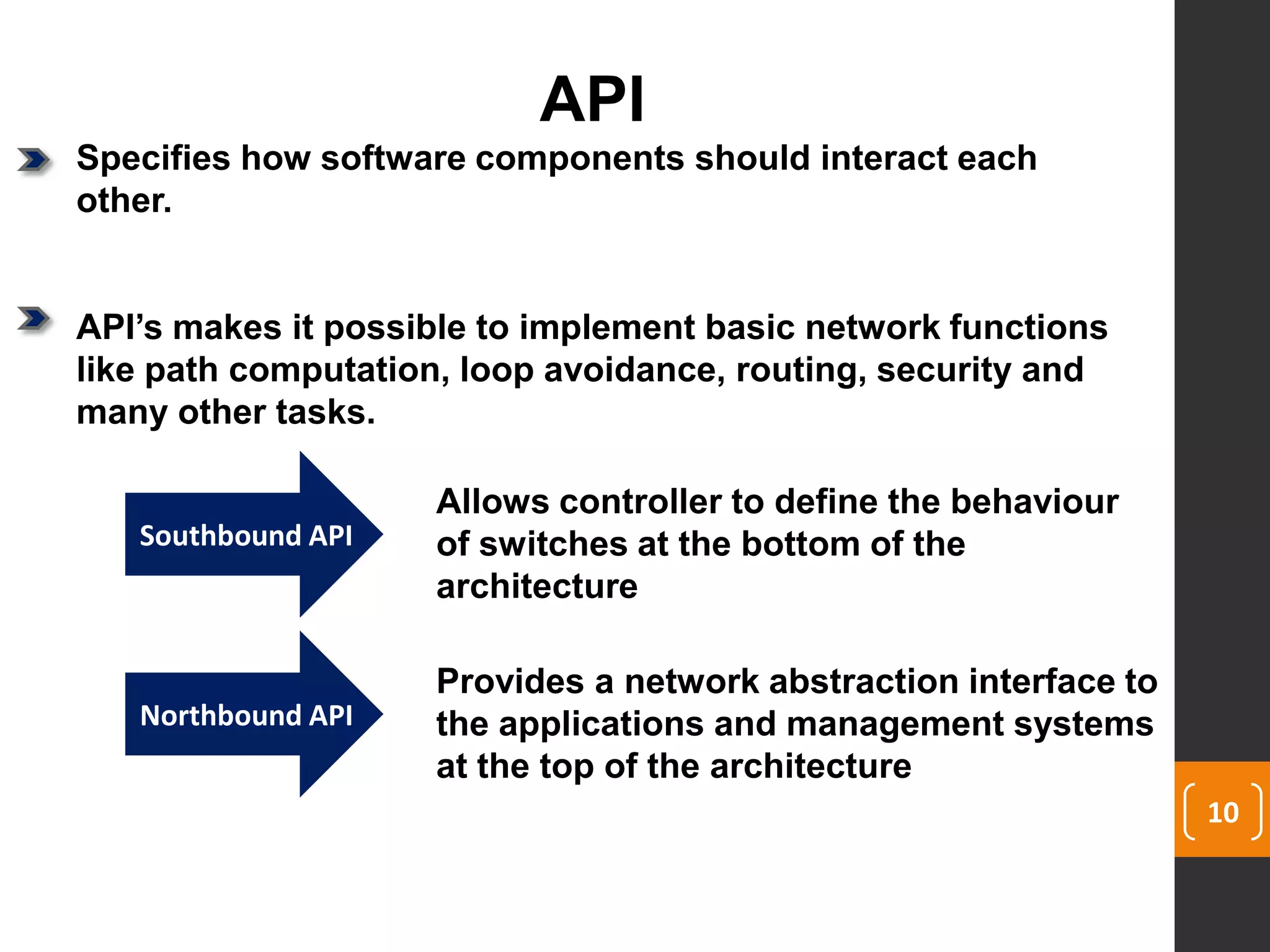 10
API
Specifies how software components should interact each
other.
API’s makes it possible to implement basic network functions
like path computation, loop avoidance, routing, security and
many other tasks.
Southbound API
Northbound API
Allows controller to define the behaviour
of switches at the bottom of the
architecture
Provides a network abstraction interface to
the applications and management systems
at the top of the architecture
 