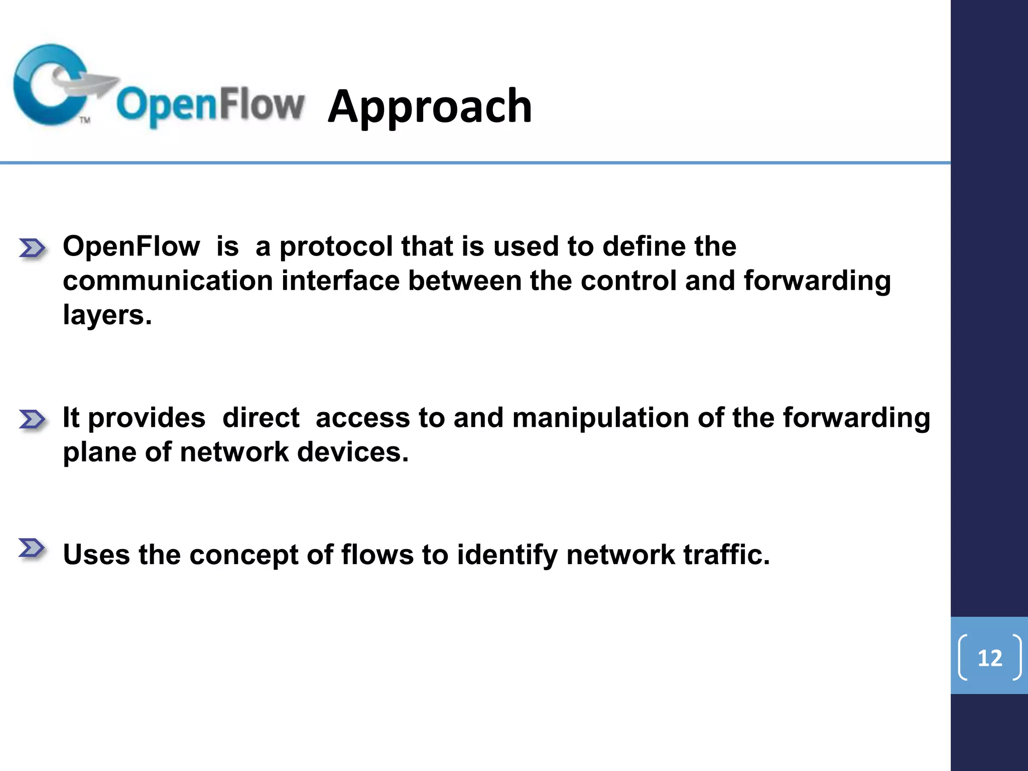 12
OpenFlow is a protocol that is used to define the
communication interface between the control and forwarding
layers.
It provides direct access to and manipulation of the forwarding
plane of network devices.
Uses the concept of flows to identify network traffic.
Approach
 