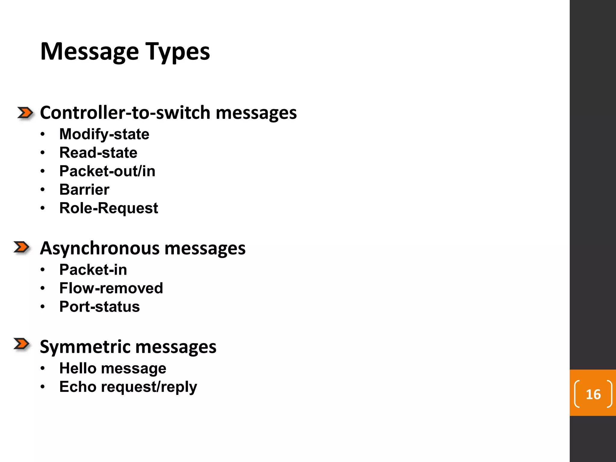 16
Message Types
Controller-to-switch messages
• Modify-state
• Read-state
• Packet-out/in
• Barrier
• Role-Request
Asynchronous messages
• Packet-in
• Flow-removed
• Port-status
Symmetric messages
• Hello message
• Echo request/reply
 