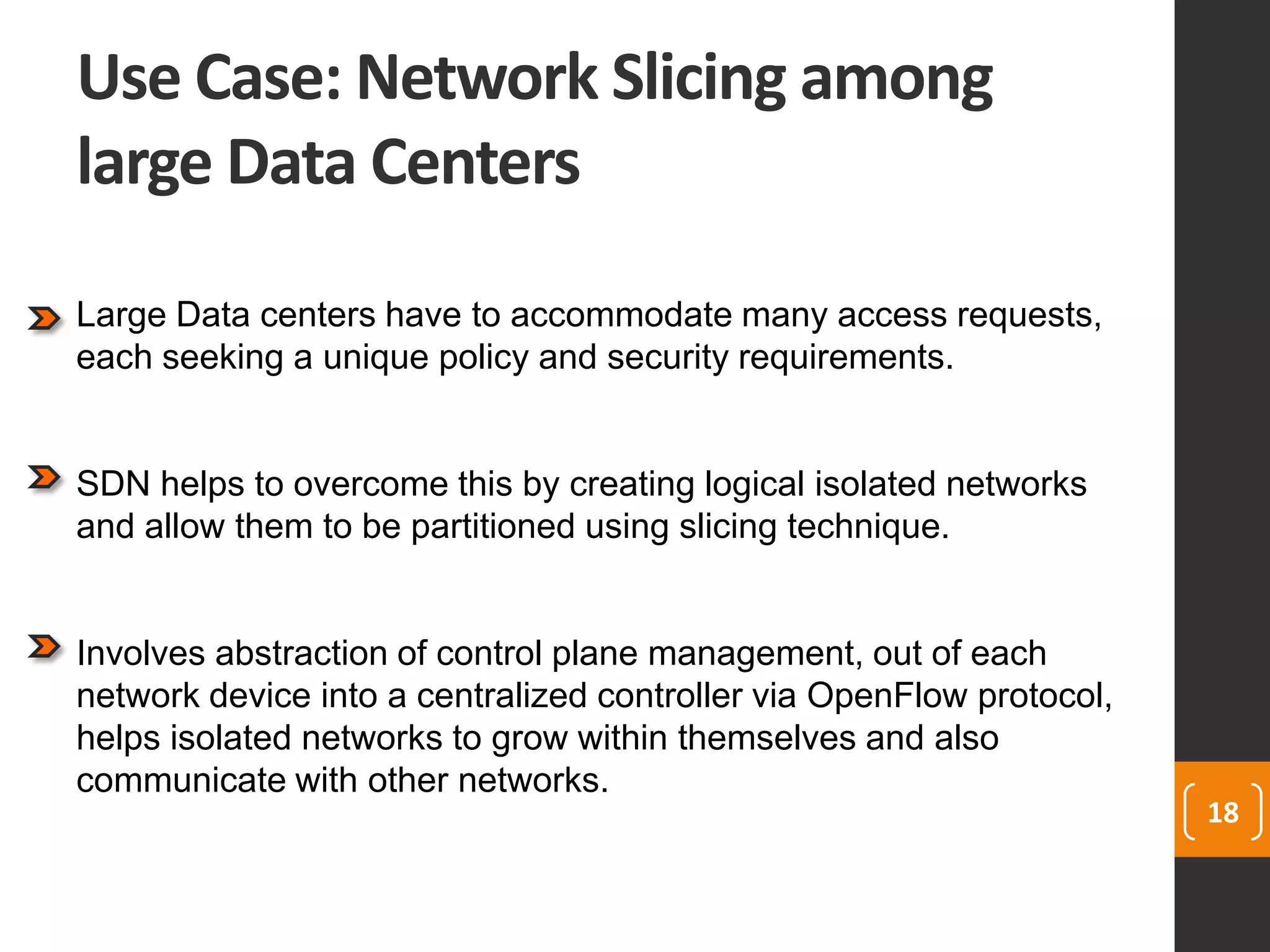 Use Case: Network Slicing among
large Data Centers
18
Large Data centers have to accommodate many access requests,
each seeking a unique policy and security requirements.
SDN helps to overcome this by creating logical isolated networks
and allow them to be partitioned using slicing technique.
Involves abstraction of control plane management, out of each
network device into a centralized controller via OpenFlow protocol,
helps isolated networks to grow within themselves and also
communicate with other networks.
 