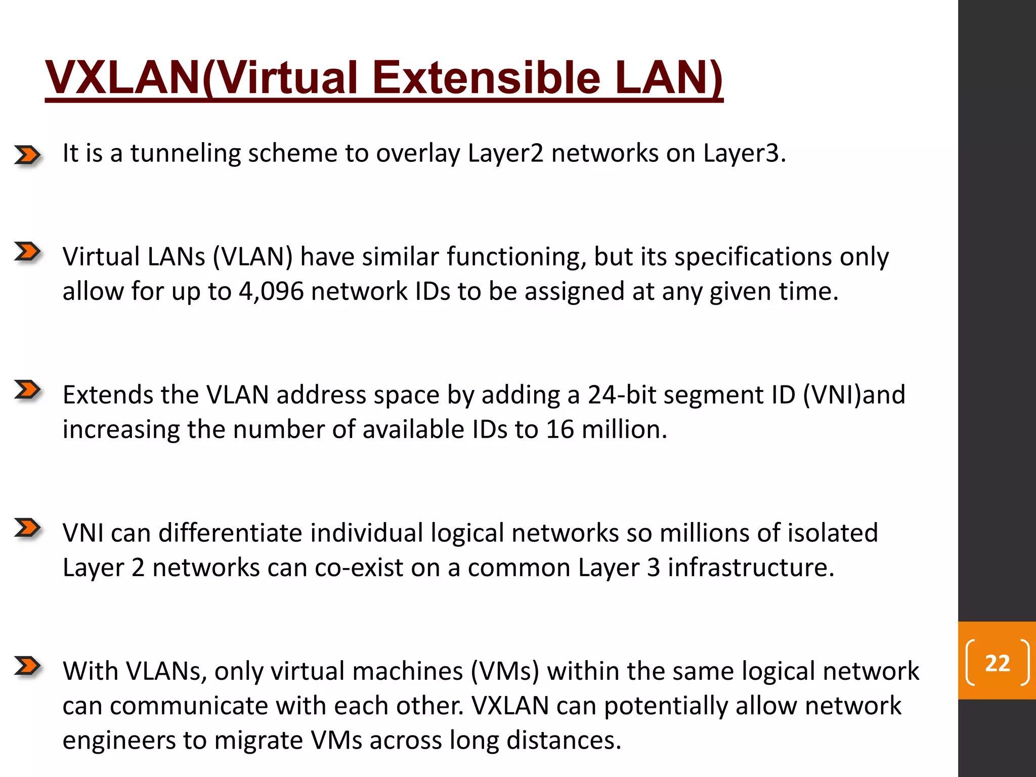 22
VXLAN(Virtual Extensible LAN)
It is a tunneling scheme to overlay Layer2 networks on Layer3.
Virtual LANs (VLAN) have similar functioning, but its specifications only
allow for up to 4,096 network IDs to be assigned at any given time.
Extends the VLAN address space by adding a 24-bit segment ID (VNI)and
increasing the number of available IDs to 16 million.
VNI can differentiate individual logical networks so millions of isolated
Layer 2 networks can co-exist on a common Layer 3 infrastructure.
With VLANs, only virtual machines (VMs) within the same logical network
can communicate with each other. VXLAN can potentially allow network
engineers to migrate VMs across long distances.
 