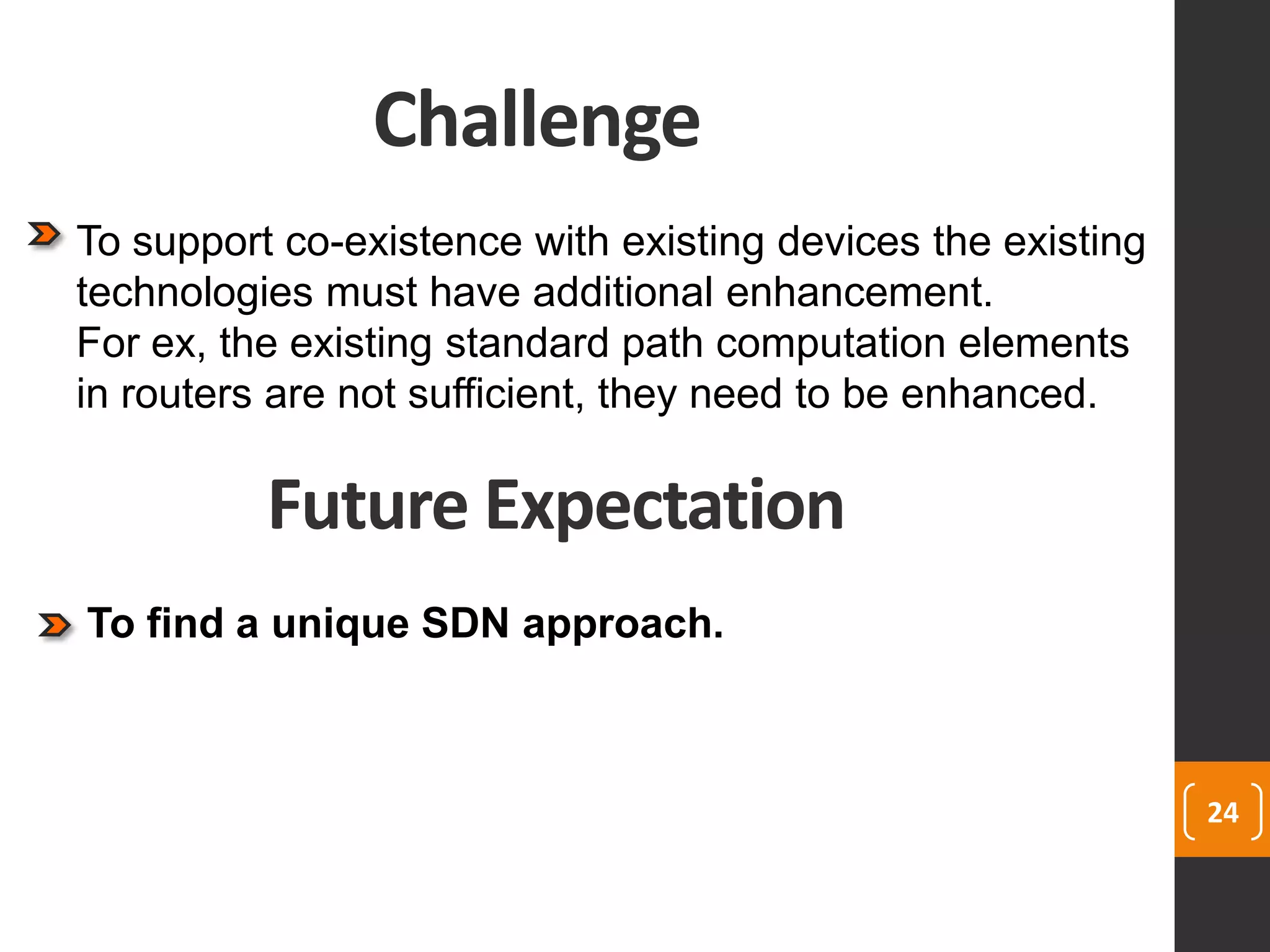 Challenge
24
To support co-existence with existing devices the existing
technologies must have additional enhancement.
For ex, the existing standard path computation elements
in routers are not sufficient, they need to be enhanced.
Future Expectation
To find a unique SDN approach.
 