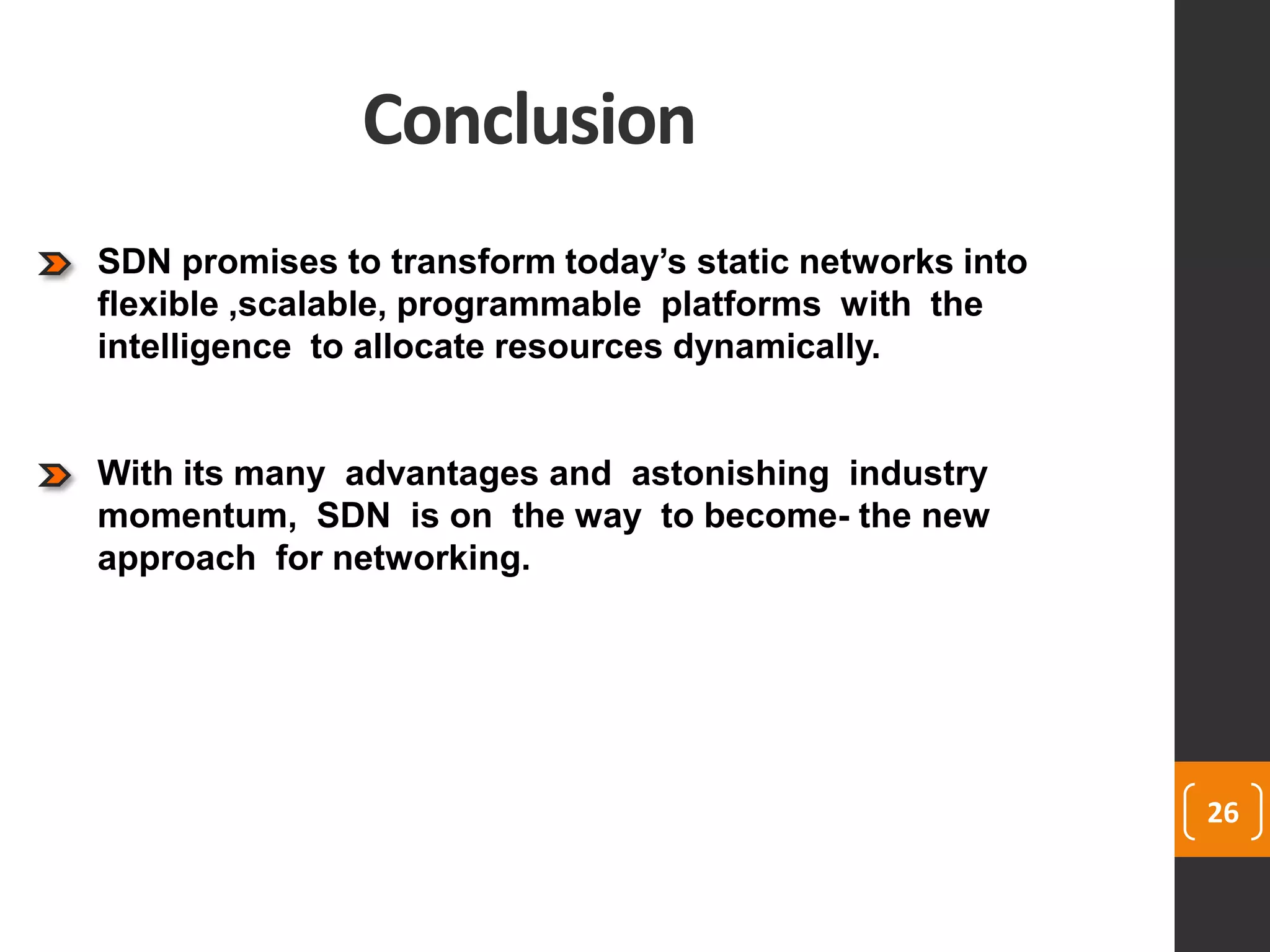 Conclusion
26
SDN promises to transform today’s static networks into
flexible ,scalable, programmable platforms with the
intelligence to allocate resources dynamically.
With its many advantages and astonishing industry
momentum, SDN is on the way to become- the new
approach for networking.
 