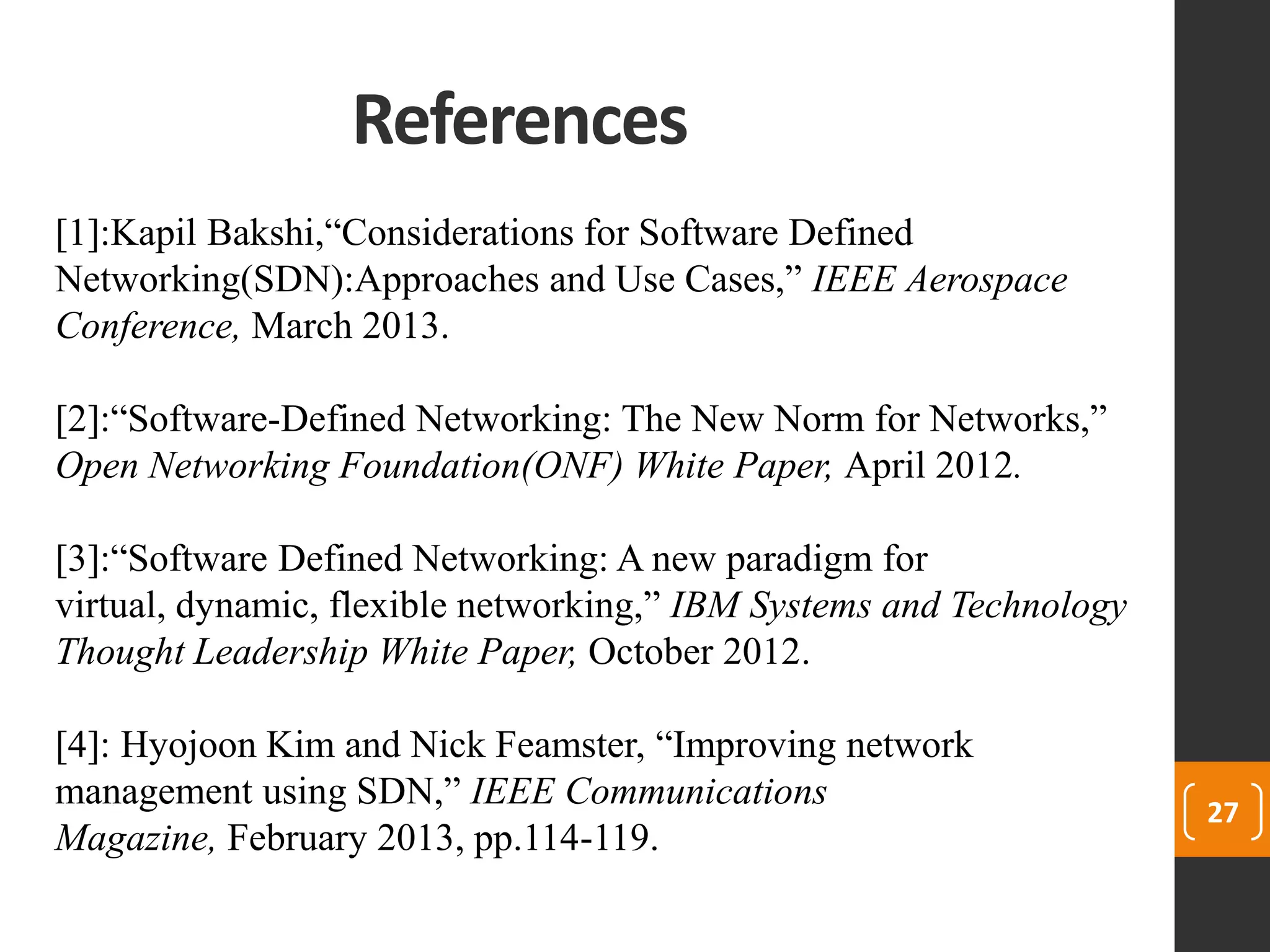 References
27
[1]:Kapil Bakshi,“Considerations for Software Defined
Networking(SDN):Approaches and Use Cases,” IEEE Aerospace
Conference, March 2013.
[2]:“Software-Defined Networking: The New Norm for Networks,”
Open Networking Foundation(ONF) White Paper, April 2012.
[3]:“Software Defined Networking: A new paradigm for
virtual, dynamic, flexible networking,” IBM Systems and Technology
Thought Leadership White Paper, October 2012.
[4]: Hyojoon Kim and Nick Feamster, “Improving network
management using SDN,” IEEE Communications
Magazine, February 2013, pp.114-119.
 