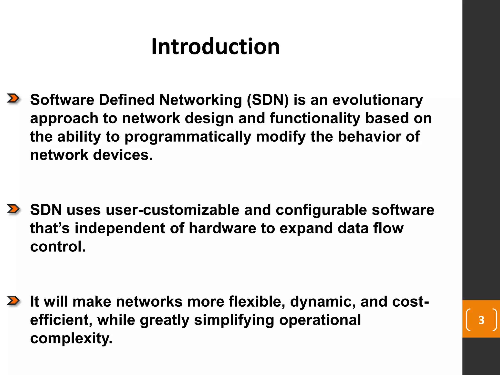 3
Introduction
Software Defined Networking (SDN) is an evolutionary
approach to network design and functionality based on
the ability to programmatically modify the behavior of
network devices.
SDN uses user-customizable and configurable software
that’s independent of hardware to expand data flow
control.
It will make networks more flexible, dynamic, and cost-
efficient, while greatly simplifying operational
complexity.
 
