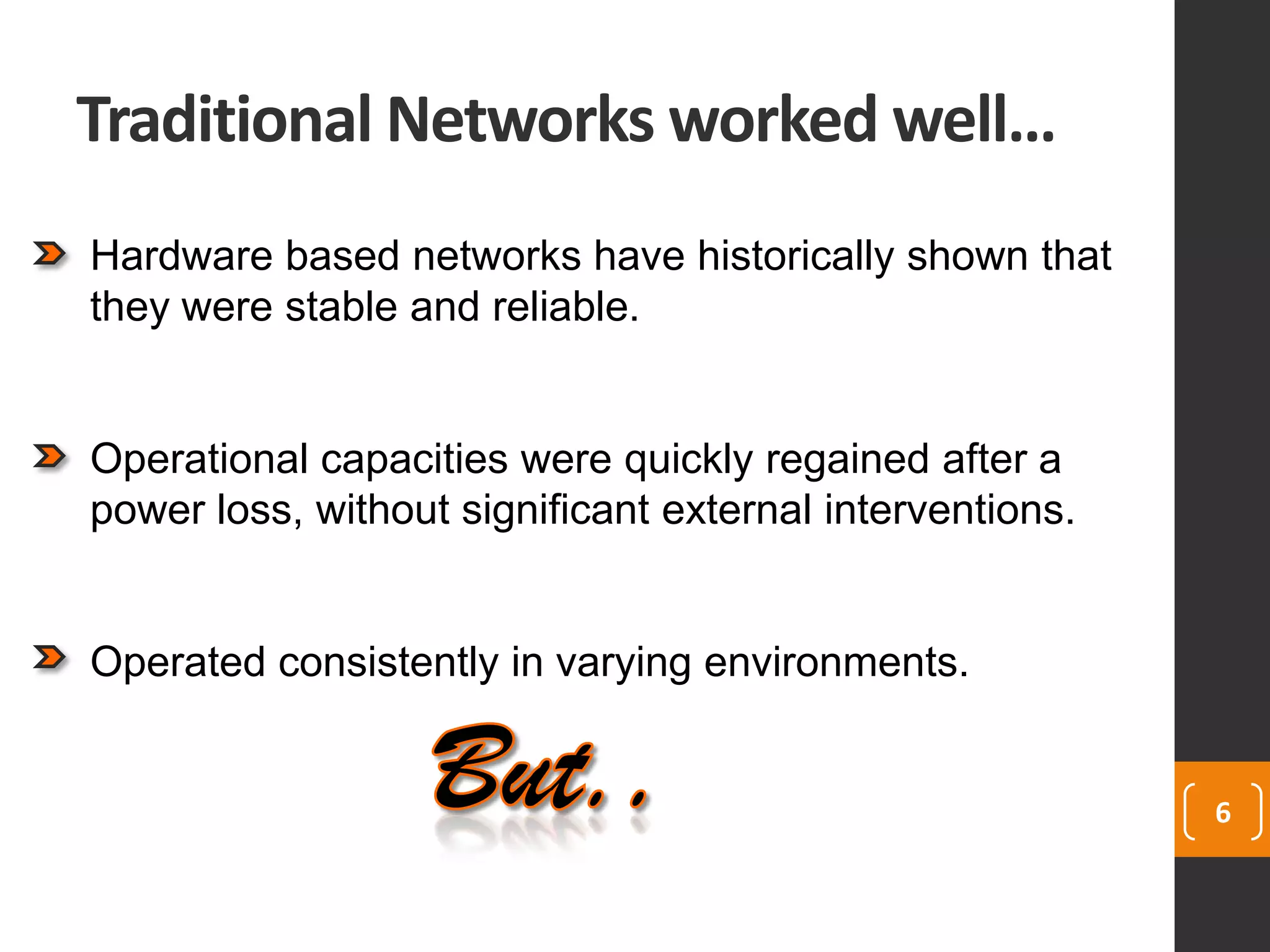 Traditional Networks worked well…
6
Hardware based networks have historically shown that
they were stable and reliable.
Operational capacities were quickly regained after a
power loss, without significant external interventions.
Operated consistently in varying environments.
 